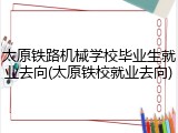 太原铁路机械学校毕业生就业去向(太原铁校就业去向)