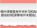喀什泽普县专升本补习机构报名时间(泽普专升本报名)