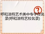 呼和浩特艺术类中专学校名录(呼和浩特艺校名录)