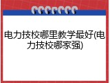 电力技校哪里教学最好(电力技校哪家强)