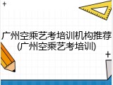 广州空乘艺考培训机构推荐(广州空乘艺考培训)