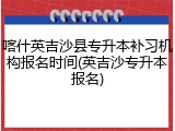 喀什英吉沙县专升本补习机构报名时间(英吉沙专升本报名)