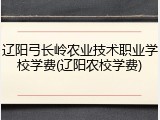 辽阳弓长岭农业技术职业学校学费(辽阳农校学费)