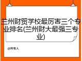 兰州财贸学校最厉害三个专业排名(兰州财大最强三专业)