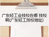 广东轻工业技校在哪 技校啊(广东轻工技校地址)