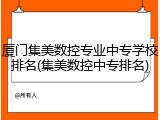 厦门集美数控专业中专学校排名(集美数控中专排名)