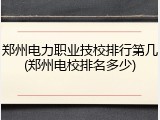 郑州电力职业技校排行第几(郑州电校排名多少)