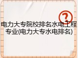 电力大专院校排名水电工程专业(电力大专水电排名)