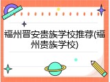 福州晋安贵族学校推荐(福州贵族学校)