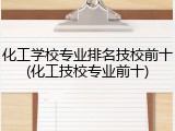 化工学校专业排名技校前十(化工技校专业前十)