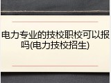 电力专业的技校职校可以报吗(电力技校招生)