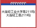 大连轻工业大学是211吗(大连轻工是211吗)