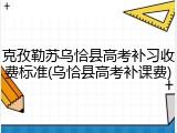 克孜勒苏乌恰县高考补习收费标准(乌恰县高考补课费)