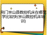 荆门京山县数控机床在哪里学比较快(京山数控机床培训)