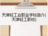 天津轻工业职业学校简介(天津轻工职校)