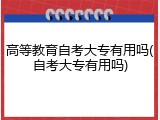 高等教育自考大专有用吗(自考大专有用吗)
