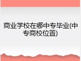 商业学校在哪中专毕业(中专商校位置)