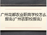 广州花都农业职高学校怎么报名(广州农职校报名)