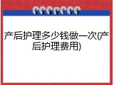 产后护理多少钱做一次(产后护理费用)