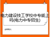 电力建设技工学校中专能上吗(电力中专招生)