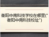 衡阳中南科技学校在哪里("衡阳中南科技校址")