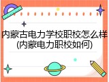 内蒙古电力学校职校怎么样(内蒙电力职校如何)