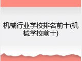 机械行业学校排名前十(机械学校前十)