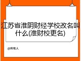 江苏省淮阴财经学校改名叫什么(淮财校更名)