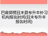 巴音郭楞且末县专升本补习机构报名时间(且末专升本报名时间)