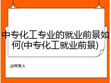 中专化工专业的就业前景如何(中专化工就业前景)