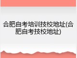 合肥自考培训技校地址(合肥自考技校地址)