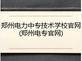 郑州电力中专技术学校官网(郑州电专官网)