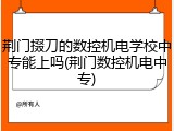 荆门掇刀的数控机电学校中专能上吗(荆门数控机电中专)