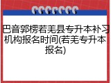 巴音郭楞若羌县专升本补习机构报名时间(若羌专升本报名)