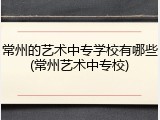 常州的艺术中专学校有哪些(常州艺术中专校)