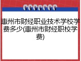 惠州市财经职业技术学校学费多少(惠州市财经职校学费)