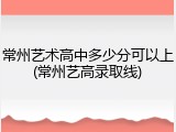 常州艺术高中多少分可以上(常州艺高录取线)