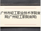 广州市轻工职业技术学院官网(广州轻工职院官网)