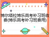 博尔塔拉博乐高考补习班收费(博乐高考补习班费用)