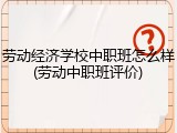 劳动经济学校中职班怎么样(劳动中职班评价)