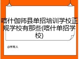 喀什伽师县单招培训学校正规学校有那些(喀什单招学校)