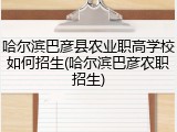 哈尔滨巴彦县农业职高学校如何招生(哈尔滨巴彦农职招生)