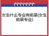 女生什么专业有前景(女生前景专业)