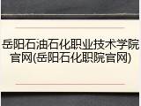 岳阳石油石化职业技术学院官网(岳阳石化职院官网)