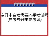 专升本自考需要入学考试吗(自考专升本要考试)