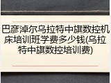 巴彦淖尔乌拉特中旗数控机床培训班学费多少钱(乌拉特中旗数控培训费)