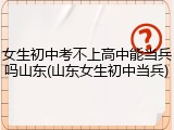 女生初中考不上高中能当兵吗山东(山东女生初中当兵)