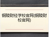 铜陵财经学校官网(铜陵财校官网)