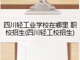 四川轻工业学校在哪里 职校招生(四川轻工校招生)