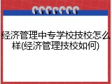 经济管理中专学校技校怎么样(经济管理技校如何)